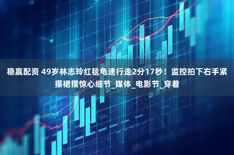 稳赢配资 49岁林志玲红毯龟速行走2分17秒！监控拍下右手紧攥裙摆惊心细节_媒体_电影节_穿着