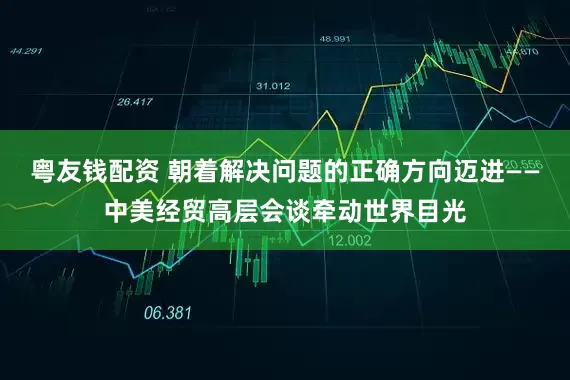 粤友钱配资 朝着解决问题的正确方向迈进——中美经贸高层会谈牵动世界目光