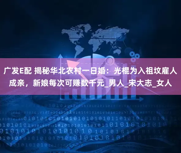 广发E配 揭秘华北农村一日婚：光棍为入祖坟雇人成亲，新娘每次可赚数千元_男人_宋大志_女人