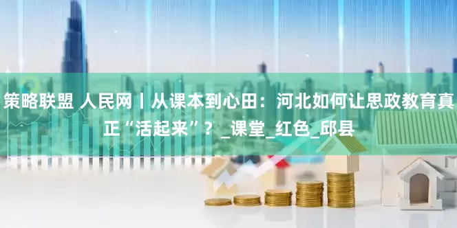 策略联盟 人民网丨从课本到心田：河北如何让思政教育真正“活起来”？_课堂_红色_邱县