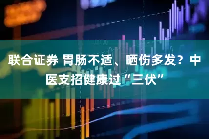 联合证券 胃肠不适、晒伤多发？中医支招健康过“三伏”