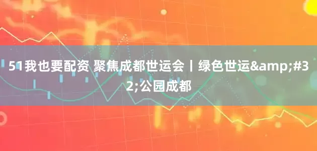 51我也要配资 聚焦成都世运会丨绿色世运&#32;公园成都