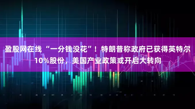 盈股网在线 “一分钱没花”！特朗普称政府已获得英特尔10%股份，美国产业政策或开启大转向