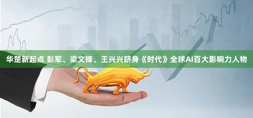 华楚新起点 彭军、梁文锋、王兴兴跻身《时代》全球AI百大影响力人物