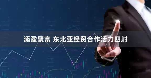 添盈聚富 东北亚经贸合作活力四射