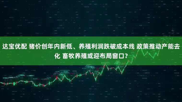 达宝优配 猪价创年内新低、养殖利润跌破成本线 政策推动产能去化 畜牧养殖或迎布局窗口？