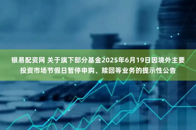 银易配资网 关于旗下部分基金2025年6月19日因境外主要投资市场节假日暂停申购、赎回等业务的提示性公告