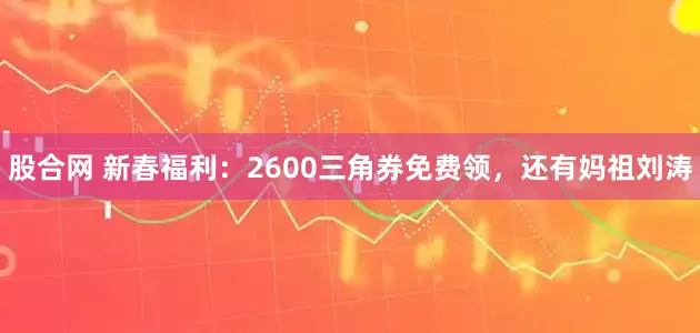 股合网 新春福利：2600三角券免费领，还有妈祖刘涛