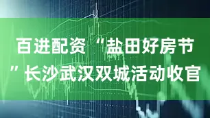 百进配资 “盐田好房节”长沙武汉双城活动收官
