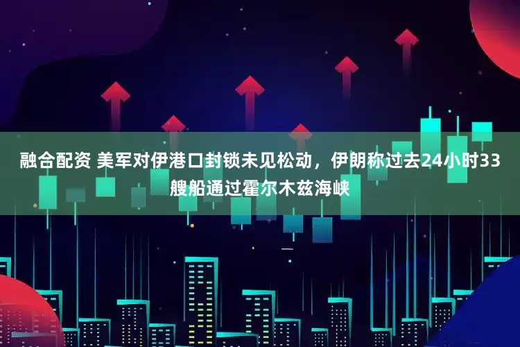 融合配资 美军对伊港口封锁未见松动，伊朗称过去24小时33艘船通过霍尔木兹海峡