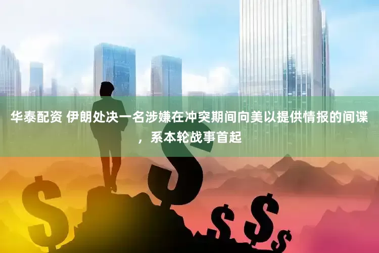 华泰配资 伊朗处决一名涉嫌在冲突期间向美以提供情报的间谍，系本轮战事首起