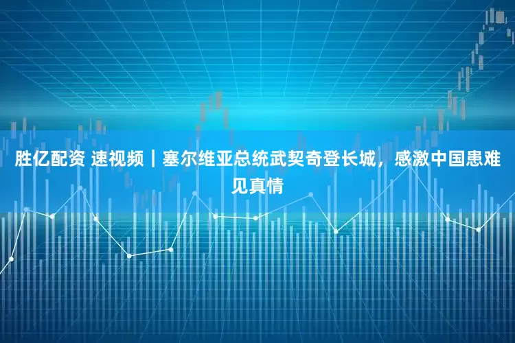 胜亿配资 速视频｜塞尔维亚总统武契奇登长城，感激中国患难见真情