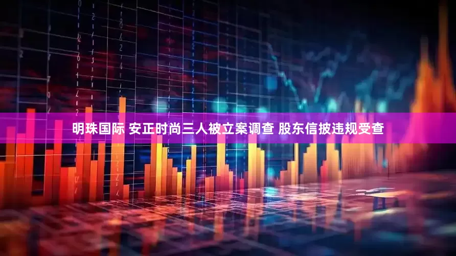 明珠国际 安正时尚三人被立案调查 股东信披违规受查